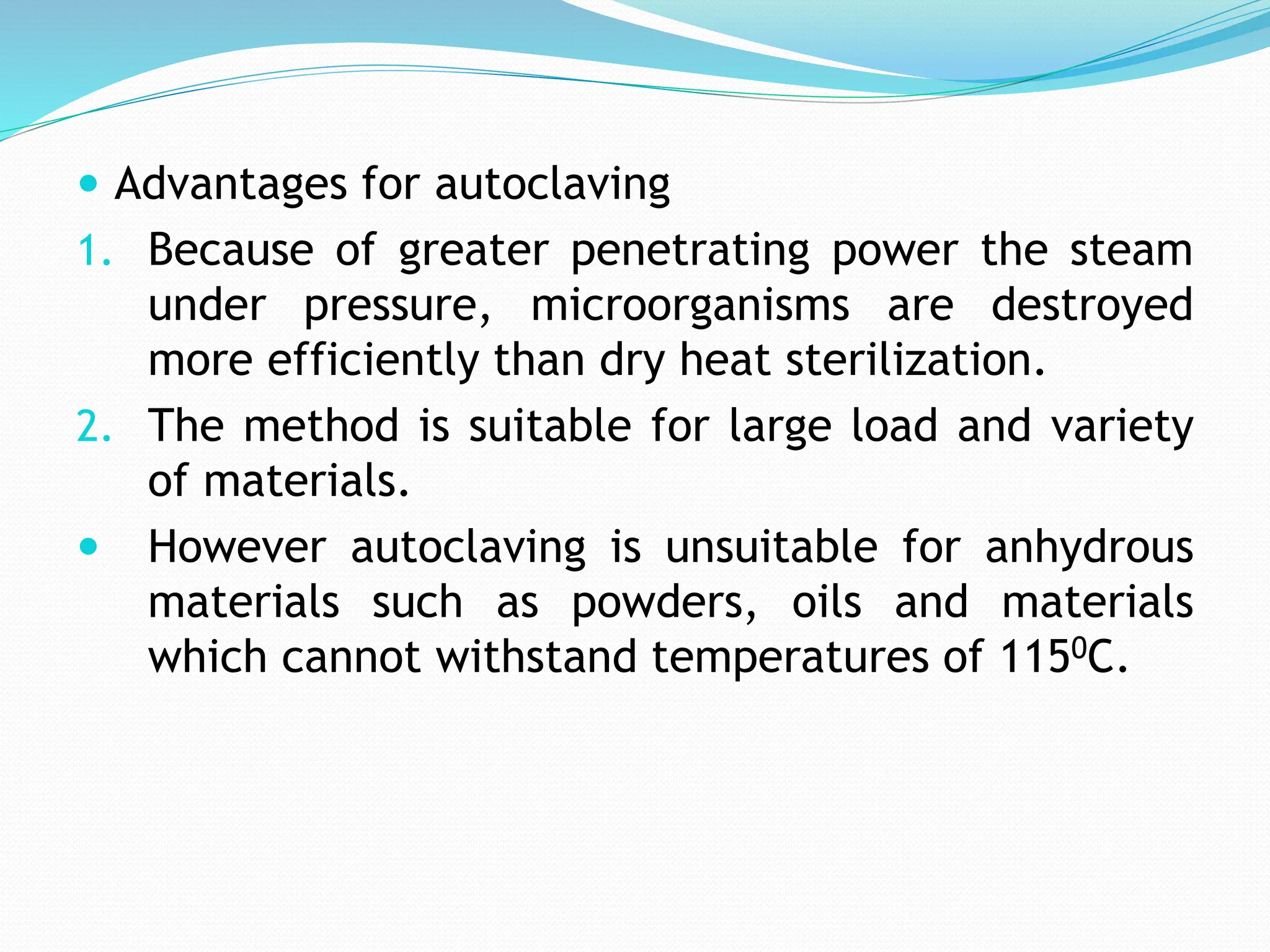  Advantages for autoclaving
1. Because of greater penetrating power the steam
under pressure, microorganisms are destroyed
more efficiently than dry heat sterilization.
2. The method is suitable for large load and variety
of materials.
 However autoclaving is unsuitable for anhydrous
materials such as powders, oils and materials
which cannot withstand temperatures of 1150C.
 