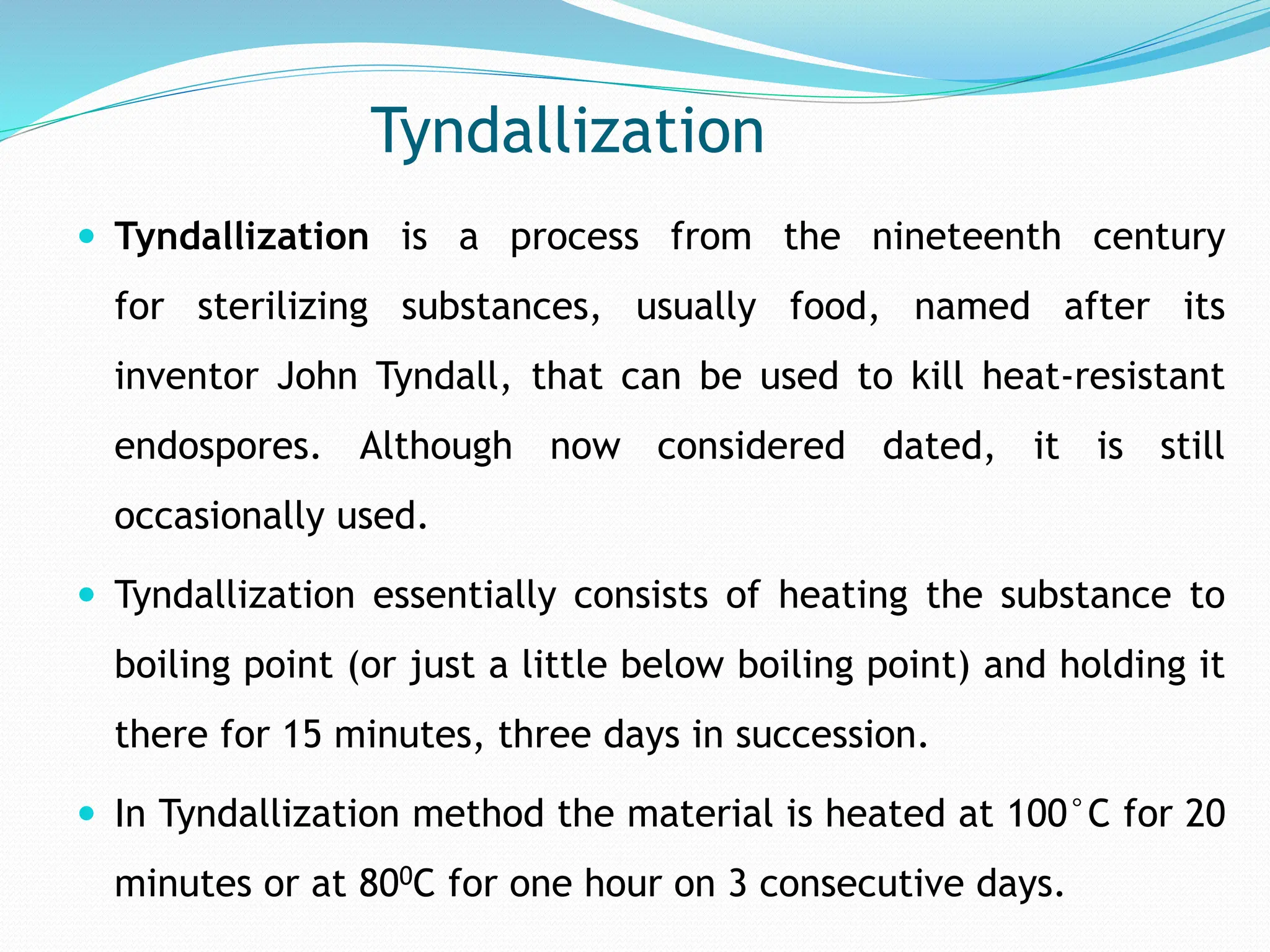 Tyndallization
 Tyndallization is a process from the nineteenth century
for sterilizing substances, usually food, named after its
inventor John Tyndall, that can be used to kill heat-resistant
endospores. Although now considered dated, it is still
occasionally used.
 Tyndallization essentially consists of heating the substance to
boiling point (or just a little below boiling point) and holding it
there for 15 minutes, three days in succession.
 In Tyndallization method the material is heated at 100°C for 20
minutes or at 800C for one hour on 3 consecutive days.
 