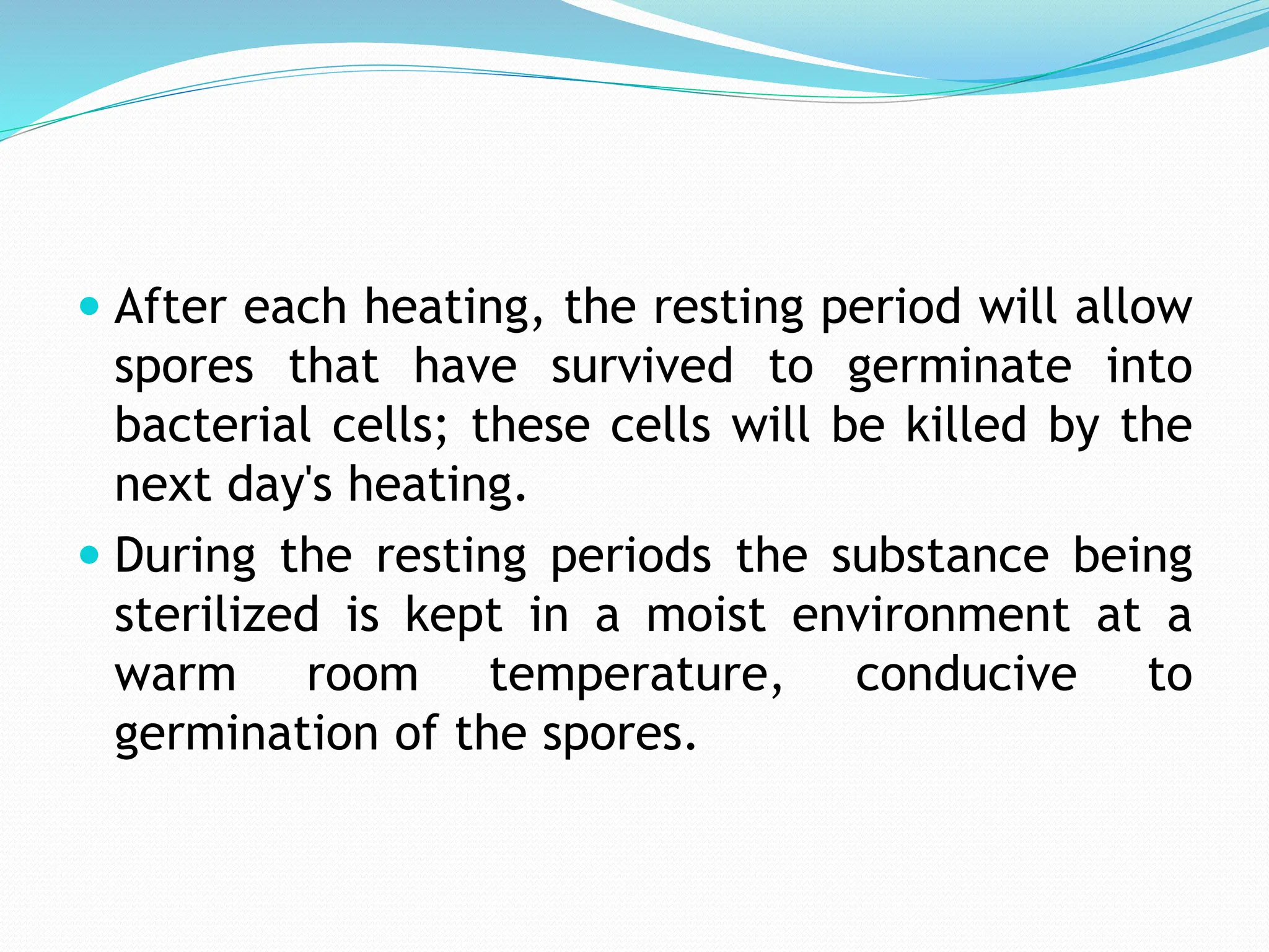  After each heating, the resting period will allow
spores that have survived to germinate into
bacterial cells; these cells will be killed by the
next day's heating.
 During the resting periods the substance being
sterilized is kept in a moist environment at a
warm room temperature, conducive to
germination of the spores.
 