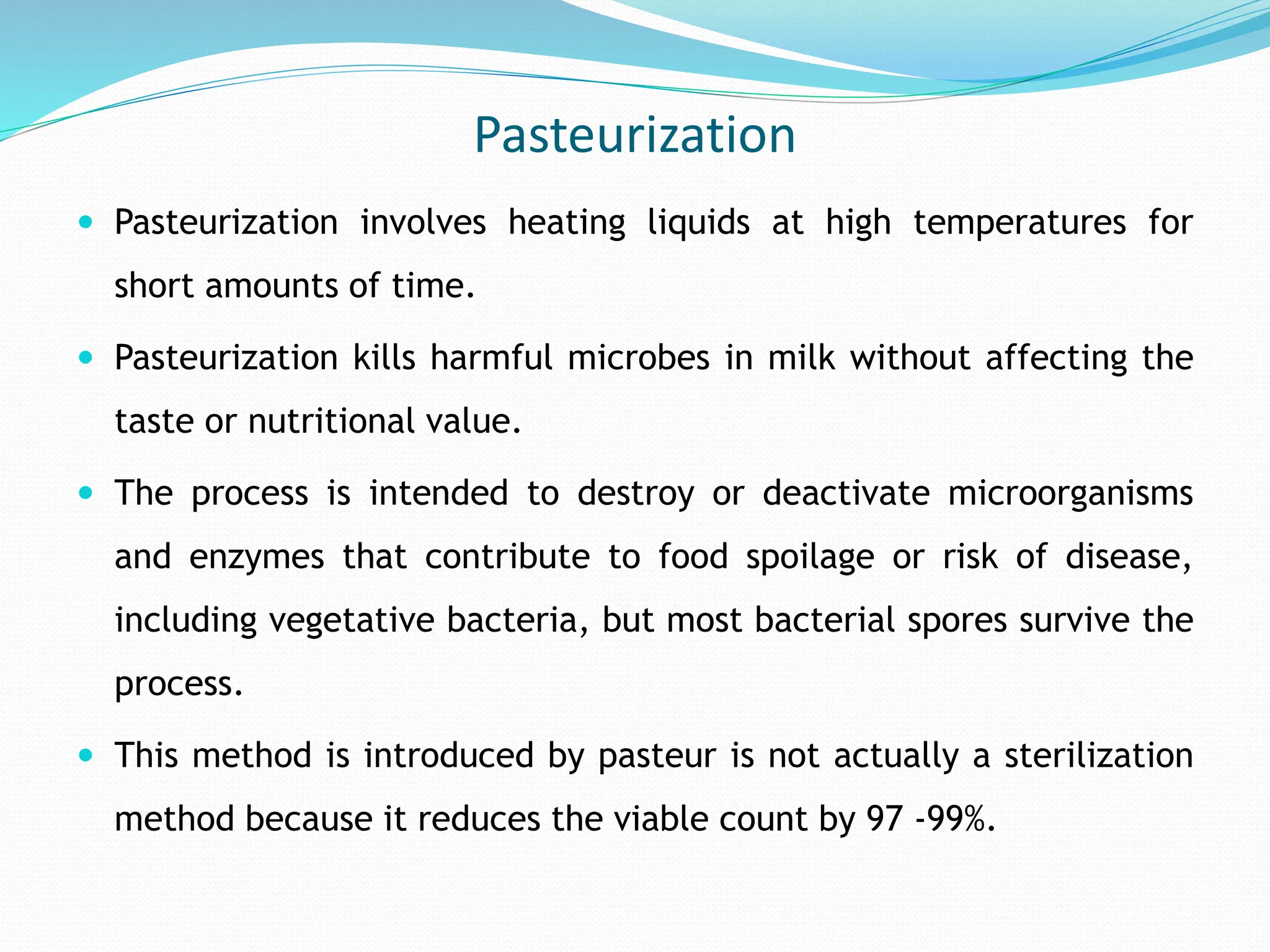 Pasteurization
 Pasteurization involves heating liquids at high temperatures for
short amounts of time.
 Pasteurization kills harmful microbes in milk without affecting the
taste or nutritional value.
 The process is intended to destroy or deactivate microorganisms
and enzymes that contribute to food spoilage or risk of disease,
including vegetative bacteria, but most bacterial spores survive the
process.
 This method is introduced by pasteur is not actually a sterilization
method because it reduces the viable count by 97 -99%.
 