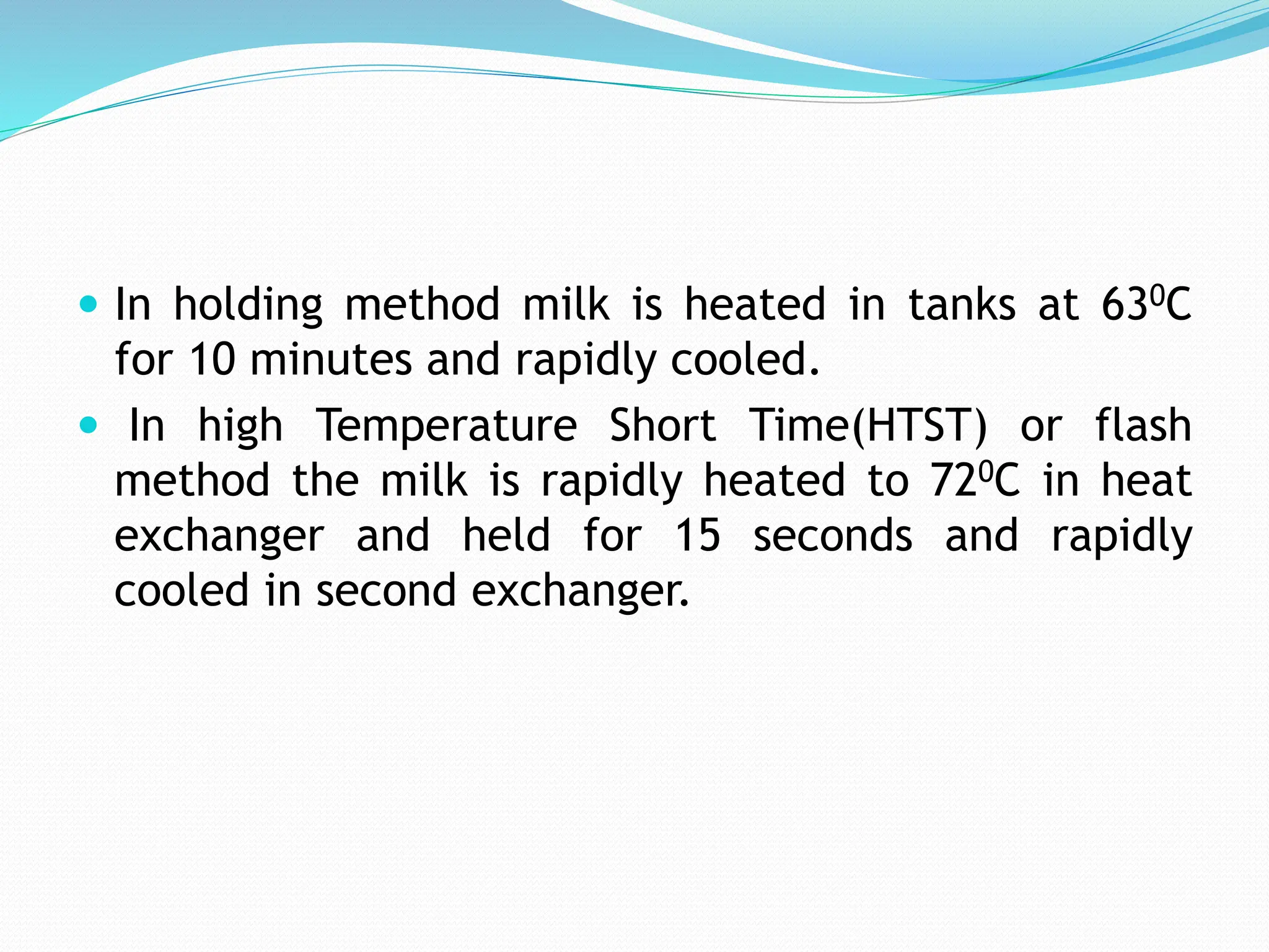  In holding method milk is heated in tanks at 630C
for 10 minutes and rapidly cooled.
 In high Temperature Short Time(HTST) or flash
method the milk is rapidly heated to 720C in heat
exchanger and held for 15 seconds and rapidly
cooled in second exchanger.
 