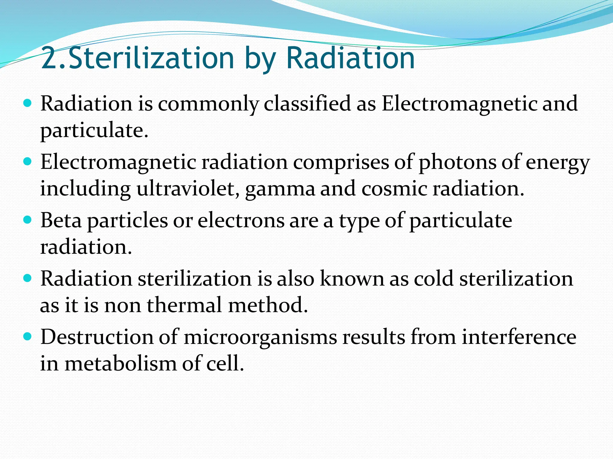 2.Sterilization by Radiation
 Radiation is commonly classified as Electromagnetic and
particulate.
 Electromagnetic radiation comprises of photons of energy
including ultraviolet, gamma and cosmic radiation.
 Beta particles or electrons are a type of particulate
radiation.
 Radiation sterilization is also known as cold sterilization
as it is non thermal method.
 Destruction of microorganisms results from interference
in metabolism of cell.
 