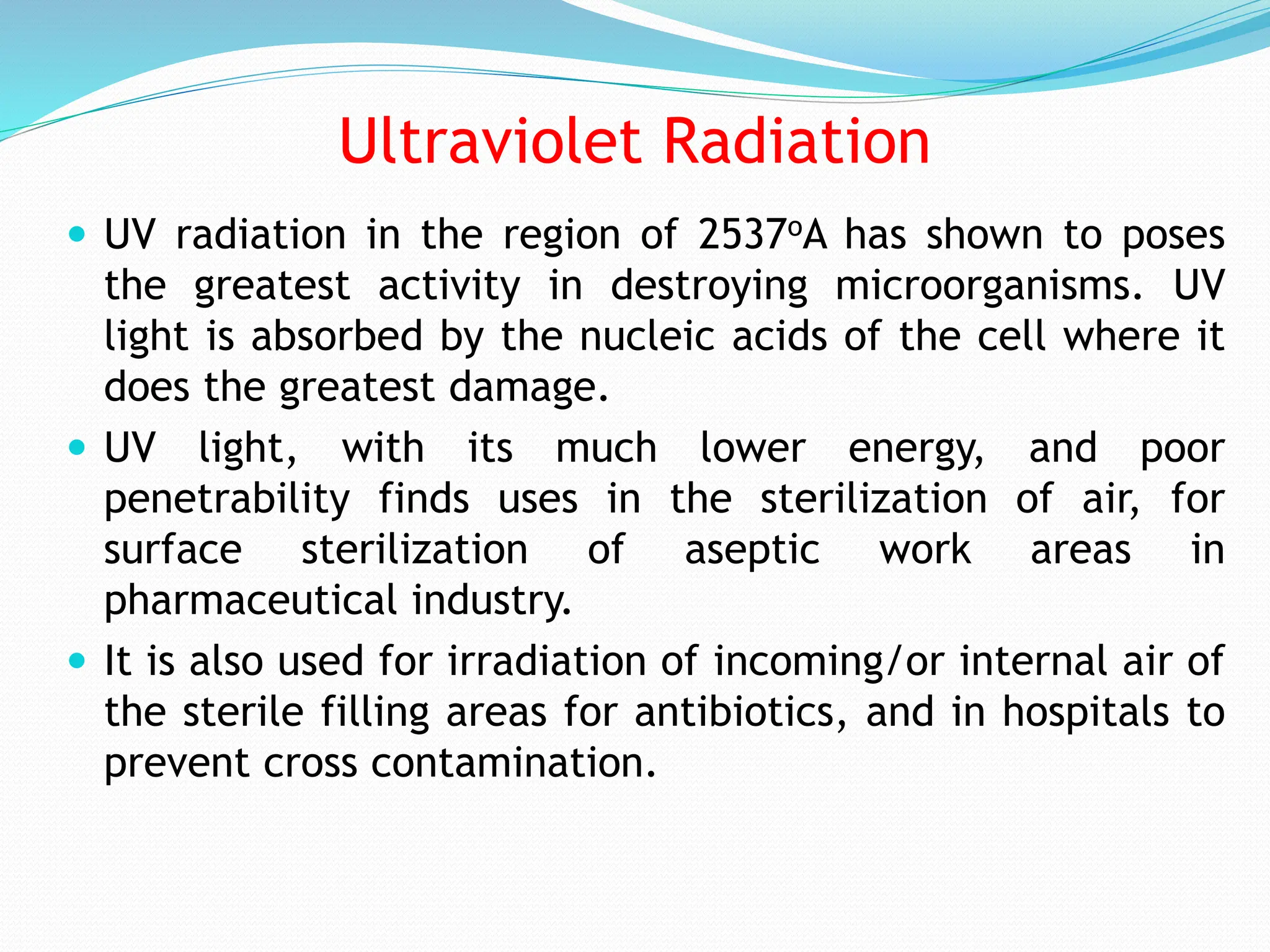 Ultraviolet Radiation
 UV radiation in the region of 2537oA has shown to poses
the greatest activity in destroying microorganisms. UV
light is absorbed by the nucleic acids of the cell where it
does the greatest damage.
 UV light, with its much lower energy, and poor
penetrability finds uses in the sterilization of air, for
surface sterilization of aseptic work areas in
pharmaceutical industry.
 It is also used for irradiation of incoming/or internal air of
the sterile filling areas for antibiotics, and in hospitals to
prevent cross contamination.
 
