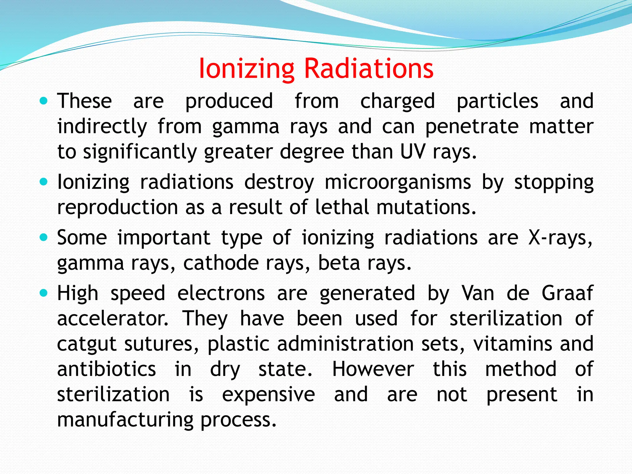 Ionizing Radiations
 These are produced from charged particles and
indirectly from gamma rays and can penetrate matter
to significantly greater degree than UV rays.
 Ionizing radiations destroy microorganisms by stopping
reproduction as a result of lethal mutations.
 Some important type of ionizing radiations are X-rays,
gamma rays, cathode rays, beta rays.
 High speed electrons are generated by Van de Graaf
accelerator. They have been used for sterilization of
catgut sutures, plastic administration sets, vitamins and
antibiotics in dry state. However this method of
sterilization is expensive and are not present in
manufacturing process.
 