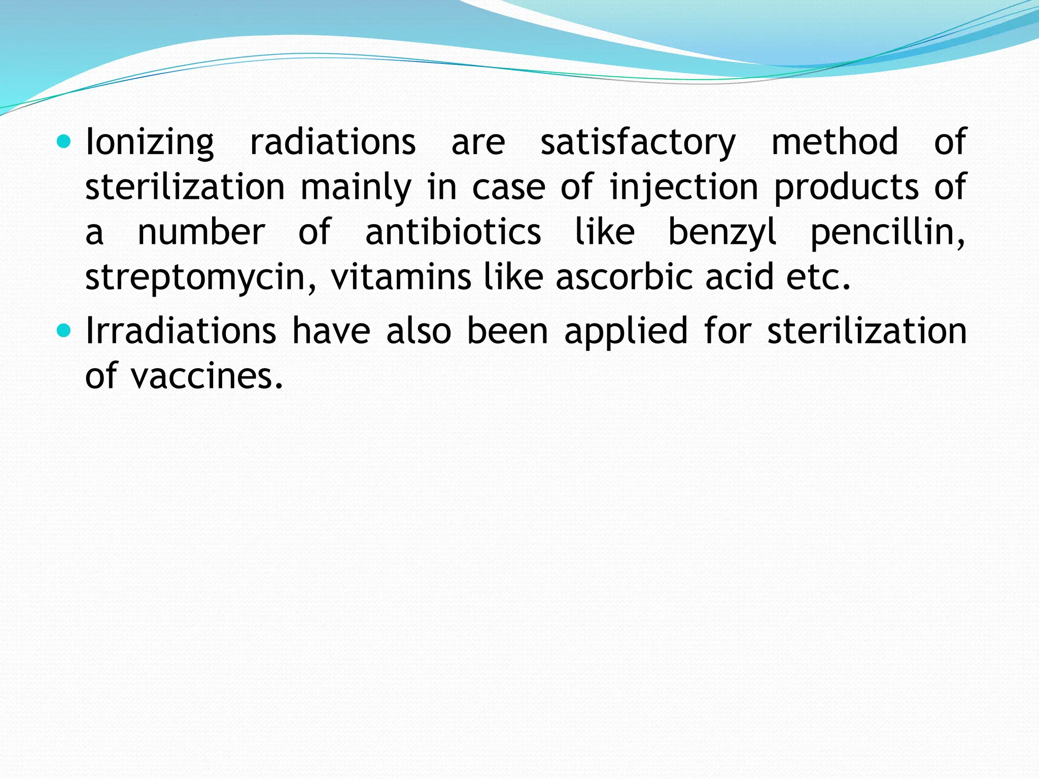 Ionizing radiations are satisfactory method of
sterilization mainly in case of injection products of
a number of antibiotics like benzyl pencillin,
streptomycin, vitamins like ascorbic acid etc.
 Irradiations have also been applied for sterilization
of vaccines.
 