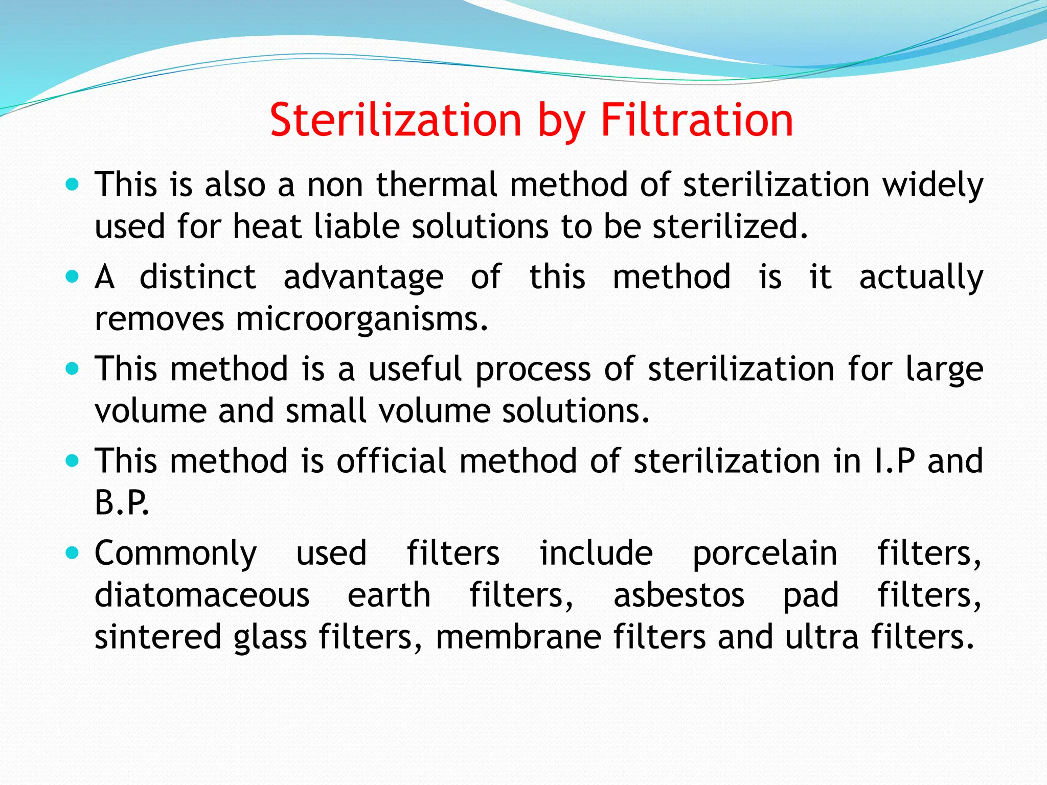 Sterilization by Filtration
 This is also a non thermal method of sterilization widely
used for heat liable solutions to be sterilized.
 A distinct advantage of this method is it actually
removes microorganisms.
 This method is a useful process of sterilization for large
volume and small volume solutions.
 This method is official method of sterilization in I.P and
B.P.
 Commonly used filters include porcelain filters,
diatomaceous earth filters, asbestos pad filters,
sintered glass filters, membrane filters and ultra filters.
 