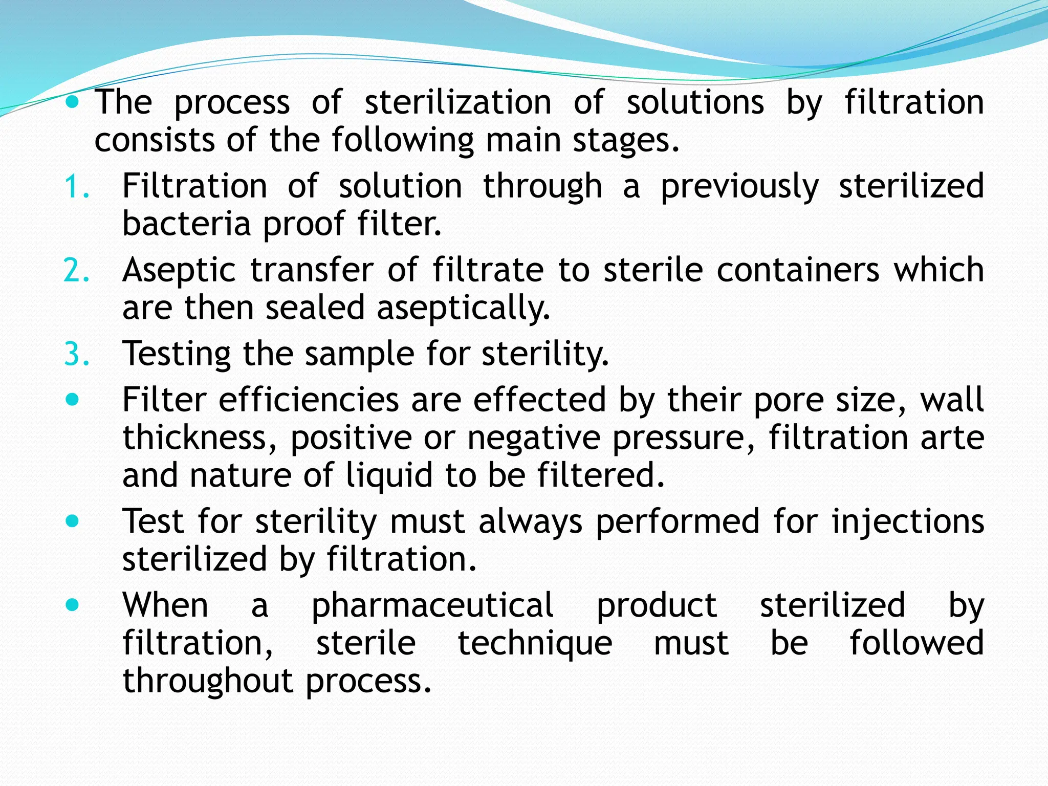  The process of sterilization of solutions by filtration
consists of the following main stages.
1. Filtration of solution through a previously sterilized
bacteria proof filter.
2. Aseptic transfer of filtrate to sterile containers which
are then sealed aseptically.
3. Testing the sample for sterility.
 Filter efficiencies are effected by their pore size, wall
thickness, positive or negative pressure, filtration arte
and nature of liquid to be filtered.
 Test for sterility must always performed for injections
sterilized by filtration.
 When a pharmaceutical product sterilized by
filtration, sterile technique must be followed
throughout process.
 