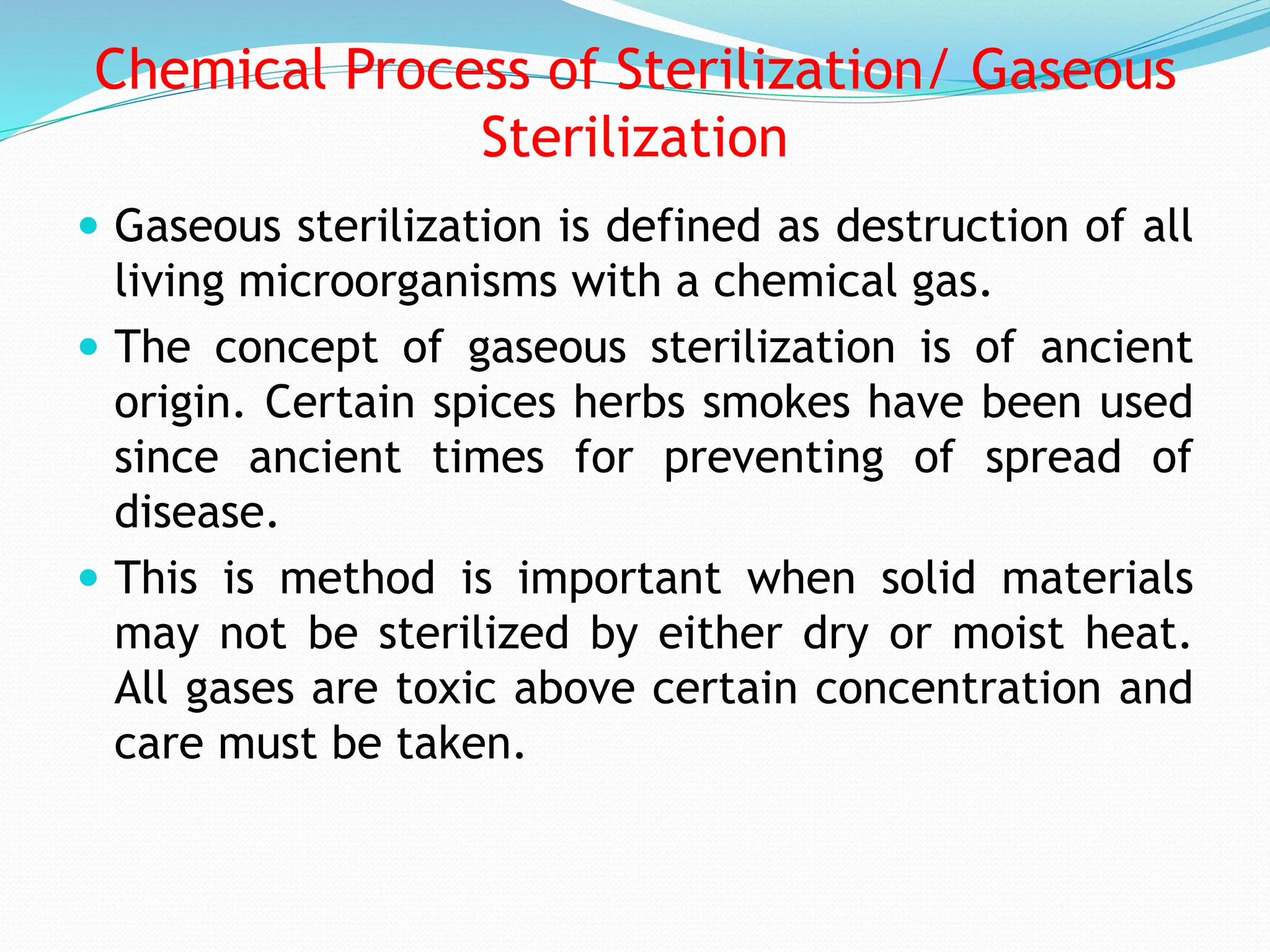 Chemical Process of Sterilization/ Gaseous
Sterilization
 Gaseous sterilization is defined as destruction of all
living microorganisms with a chemical gas.
 The concept of gaseous sterilization is of ancient
origin. Certain spices herbs smokes have been used
since ancient times for preventing of spread of
disease.
 This is method is important when solid materials
may not be sterilized by either dry or moist heat.
All gases are toxic above certain concentration and
care must be taken.
 