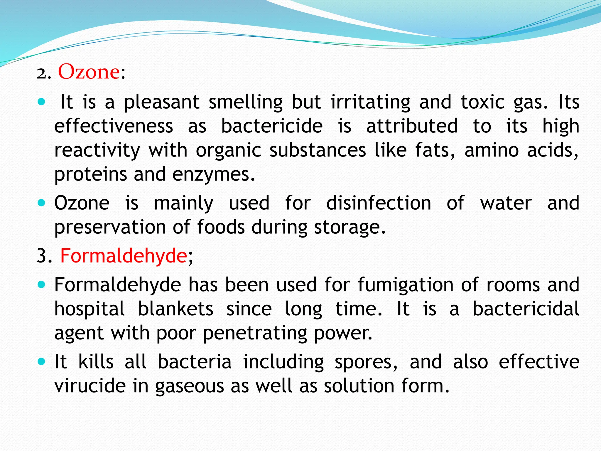 2. Ozone:
 It is a pleasant smelling but irritating and toxic gas. Its
effectiveness as bactericide is attributed to its high
reactivity with organic substances like fats, amino acids,
proteins and enzymes.
 Ozone is mainly used for disinfection of water and
preservation of foods during storage.
3. Formaldehyde;
 Formaldehyde has been used for fumigation of rooms and
hospital blankets since long time. It is a bactericidal
agent with poor penetrating power.
 It kills all bacteria including spores, and also effective
virucide in gaseous as well as solution form.
 