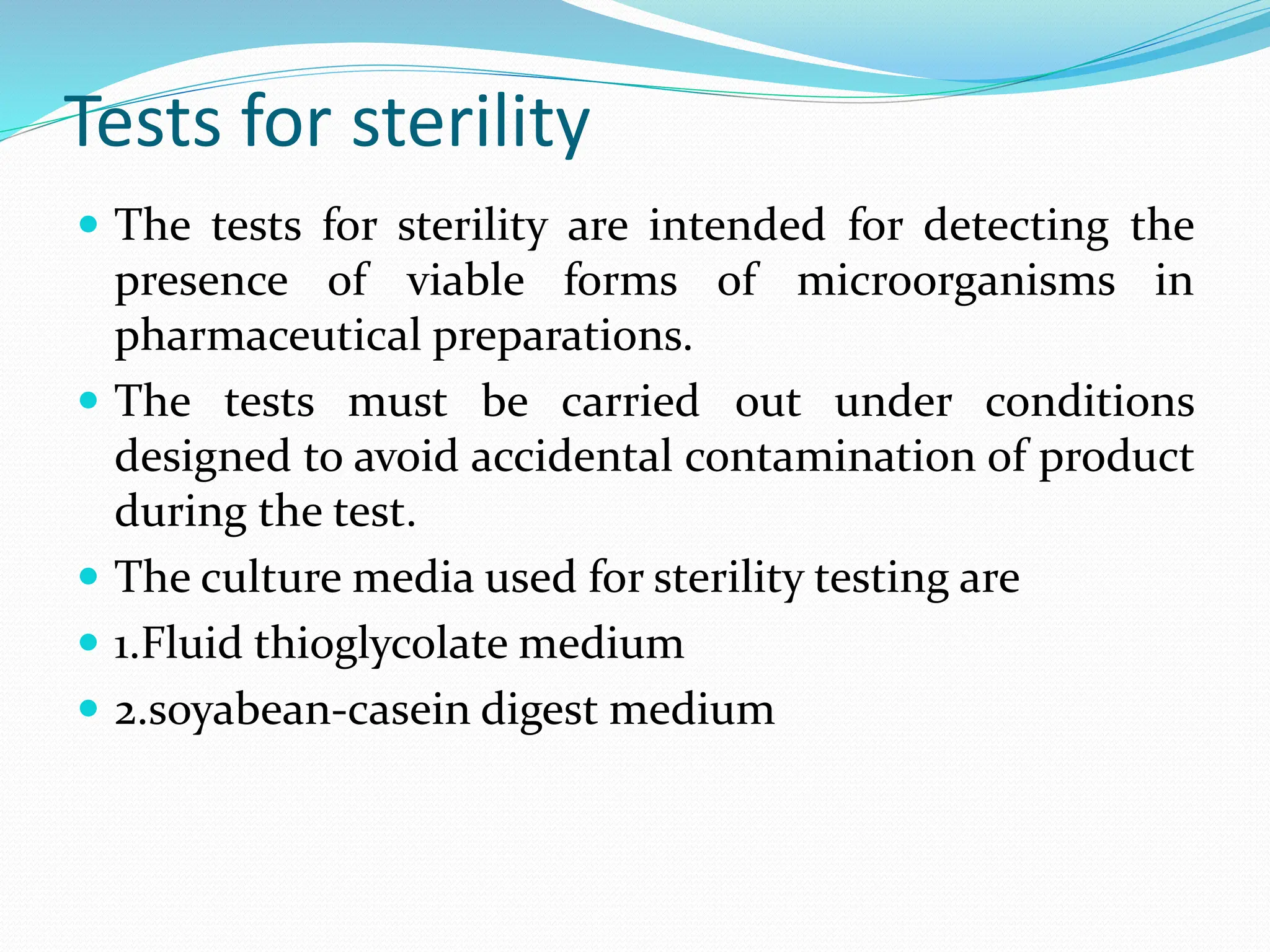 Tests for sterility
 The tests for sterility are intended for detecting the
presence of viable forms of microorganisms in
pharmaceutical preparations.
 The tests must be carried out under conditions
designed to avoid accidental contamination of product
during the test.
 The culture media used for sterility testing are
 1.Fluid thioglycolate medium
 2.soyabean-casein digest medium
 
