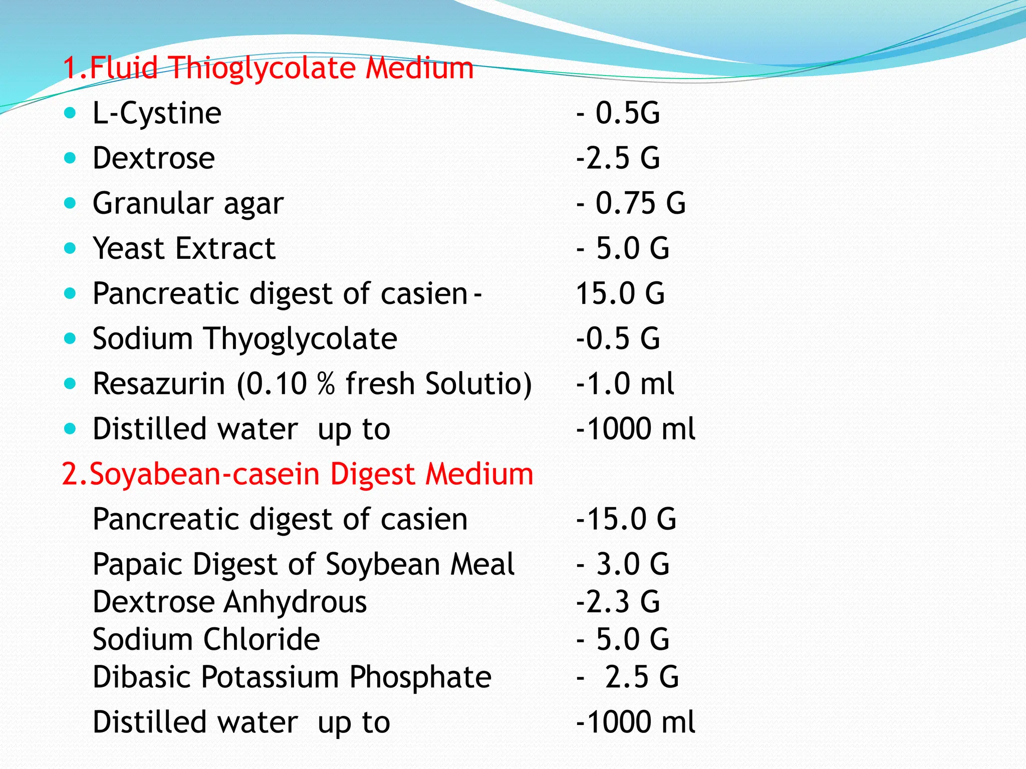 1.Fluid Thioglycolate Medium
 L-Cystine - 0.5G
 Dextrose -2.5 G
 Granular agar - 0.75 G
 Yeast Extract - 5.0 G
 Pancreatic digest of casien- 15.0 G
 Sodium Thyoglycolate -0.5 G
 Resazurin (0.10 % fresh Solutio) -1.0 ml
 Distilled water up to -1000 ml
2.Soyabean-casein Digest Medium
Pancreatic digest of casien -15.0 G
Papaic Digest of Soybean Meal - 3.0 G
Dextrose Anhydrous -2.3 G
Sodium Chloride - 5.0 G
Dibasic Potassium Phosphate - 2.5 G
Distilled water up to -1000 ml
 