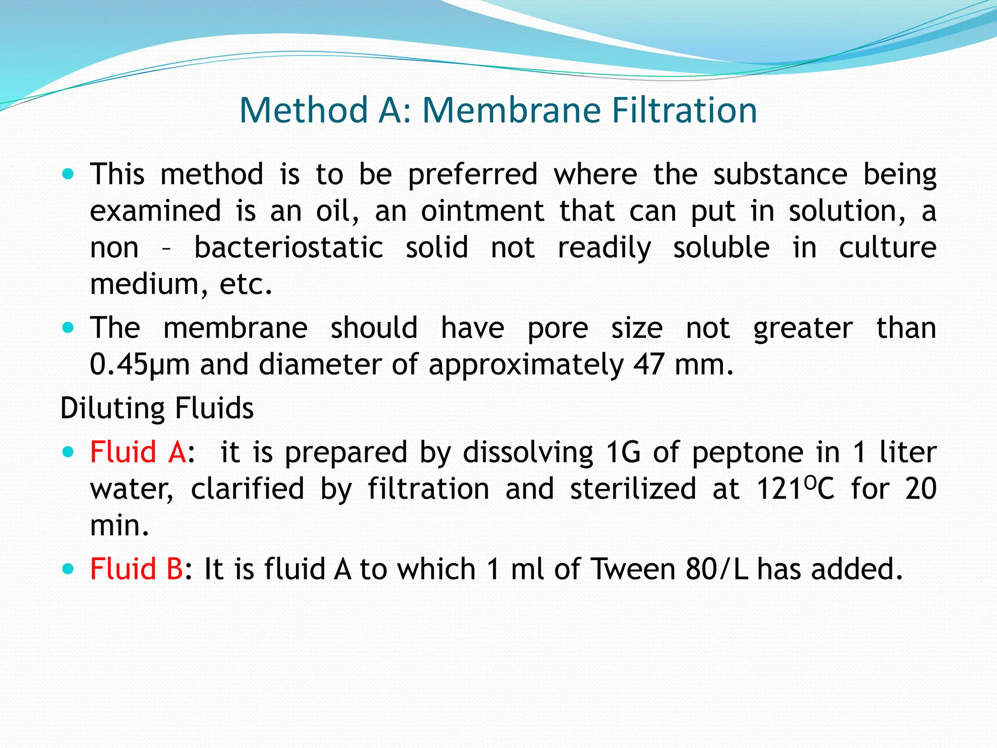 Method A: Membrane Filtration
 This method is to be preferred where the substance being
examined is an oil, an ointment that can put in solution, a
non – bacteriostatic solid not readily soluble in culture
medium, etc.
 The membrane should have pore size not greater than
0.45μm and diameter of approximately 47 mm.
Diluting Fluids
 Fluid A: it is prepared by dissolving 1G of peptone in 1 liter
water, clarified by filtration and sterilized at 121OC for 20
min.
 Fluid B: It is fluid A to which 1 ml of Tween 80/L has added.
 