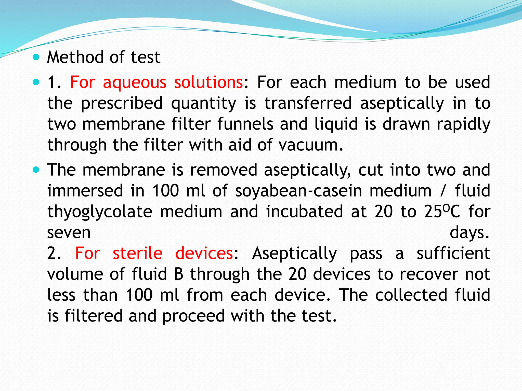  Method of test
 1. For aqueous solutions: For each medium to be used
the prescribed quantity is transferred aseptically in to
two membrane filter funnels and liquid is drawn rapidly
through the filter with aid of vacuum.
 The membrane is removed aseptically, cut into two and
immersed in 100 ml of soyabean-casein medium / fluid
thyoglycolate medium and incubated at 20 to 25OC for
seven days.
2. For sterile devices: Aseptically pass a sufficient
volume of fluid B through the 20 devices to recover not
less than 100 ml from each device. The collected fluid
is filtered and proceed with the test.
 