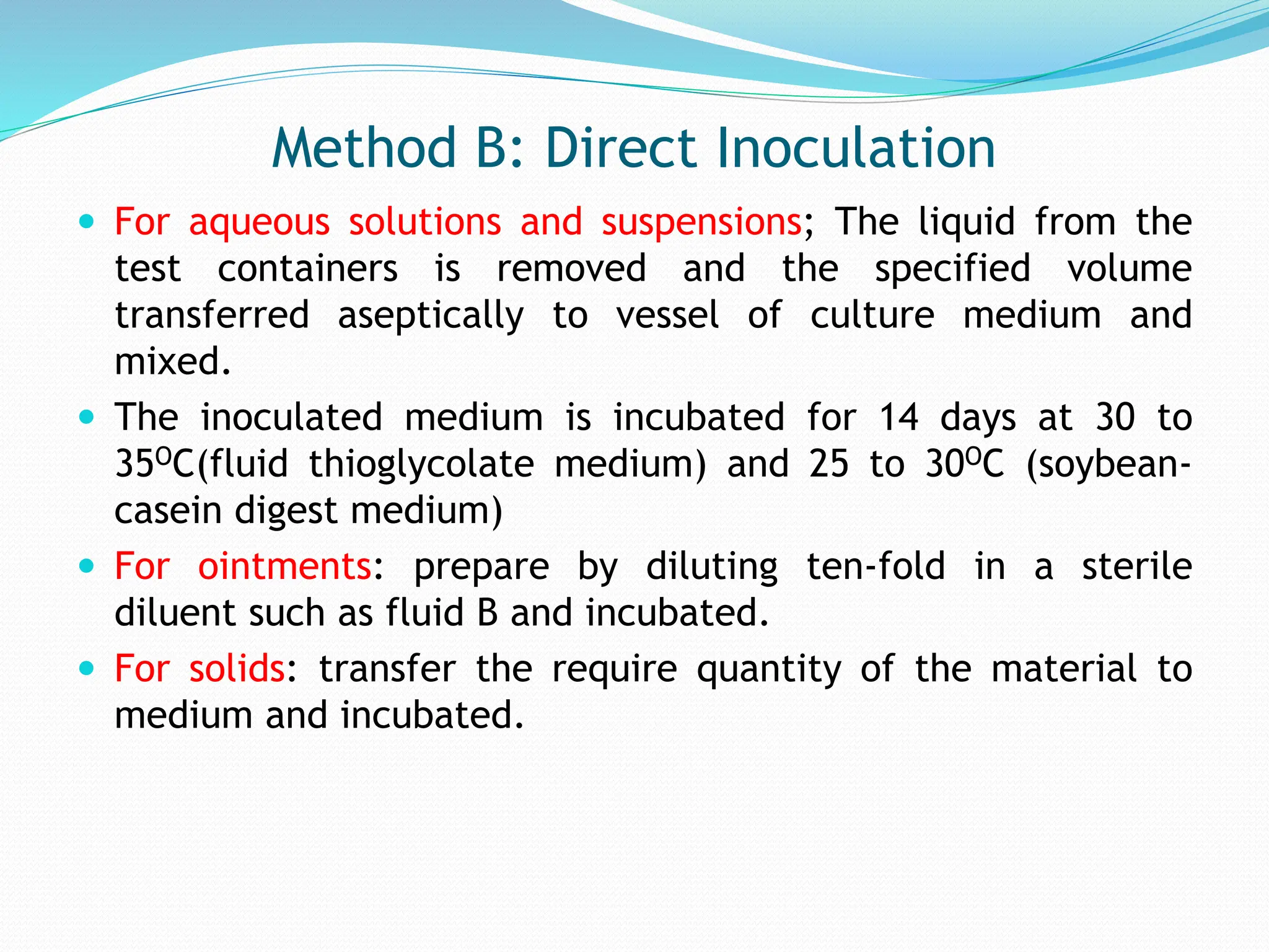 Method B: Direct Inoculation
 For aqueous solutions and suspensions; The liquid from the
test containers is removed and the specified volume
transferred aseptically to vessel of culture medium and
mixed.
 The inoculated medium is incubated for 14 days at 30 to
35OC(fluid thioglycolate medium) and 25 to 30OC (soybean-
casein digest medium)
 For ointments: prepare by diluting ten-fold in a sterile
diluent such as fluid B and incubated.
 For solids: transfer the require quantity of the material to
medium and incubated.
 