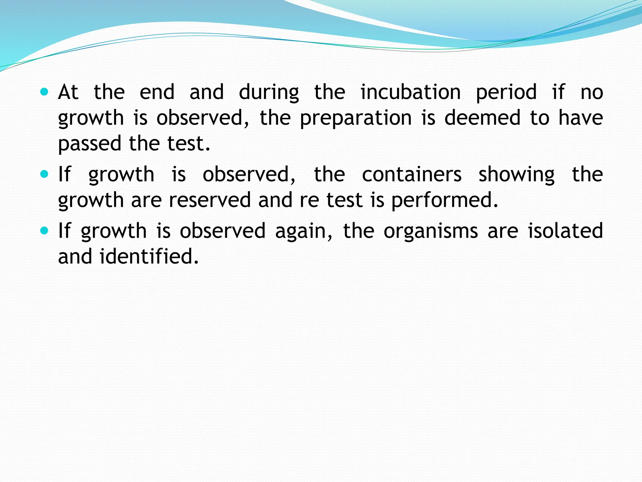  At the end and during the incubation period if no
growth is observed, the preparation is deemed to have
passed the test.
 If growth is observed, the containers showing the
growth are reserved and re test is performed.
 If growth is observed again, the organisms are isolated
and identified.
 