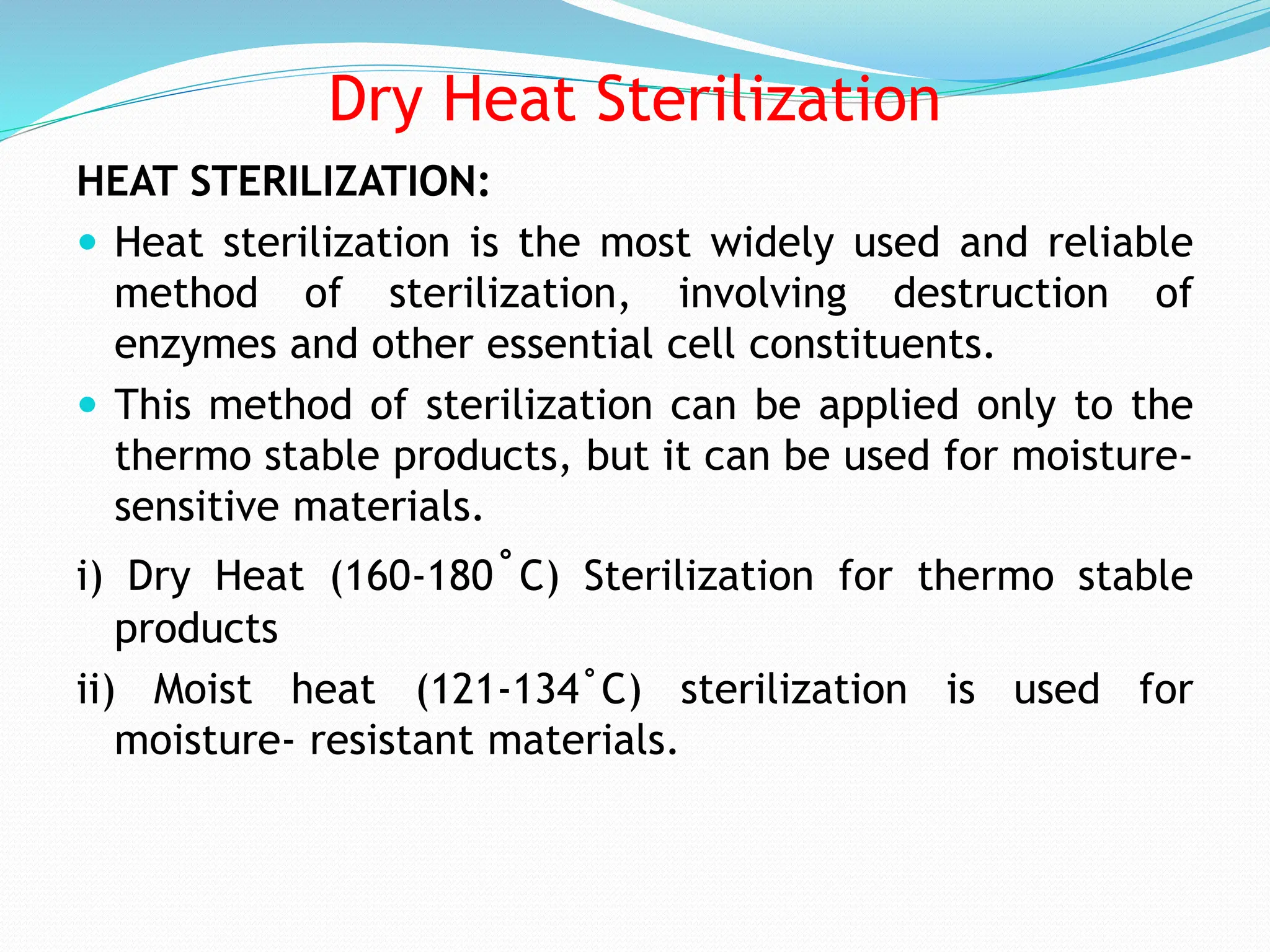 Dry Heat Sterilization
HEAT STERILIZATION:
 Heat sterilization is the most widely used and reliable
method of sterilization, involving destruction of
enzymes and other essential cell constituents.
 This method of sterilization can be applied only to the
thermo stable products, but it can be used for moisture-
sensitive materials.
i) Dry Heat (160-180˚C) Sterilization for thermo stable
products
ii) Moist heat (121-134˚C) sterilization is used for
moisture- resistant materials.
 