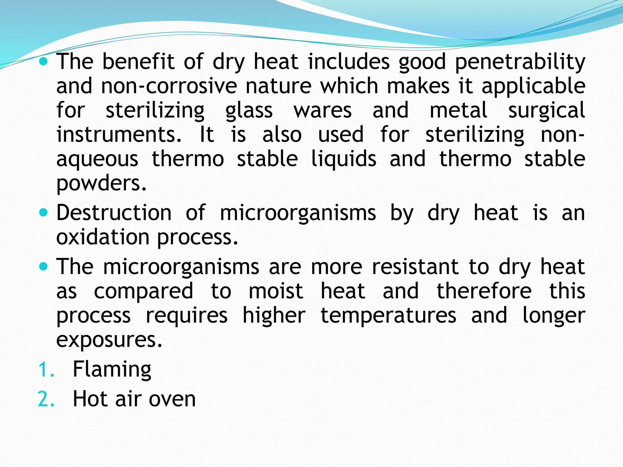  The benefit of dry heat includes good penetrability
and non-corrosive nature which makes it applicable
for sterilizing glass wares and metal surgical
instruments. It is also used for sterilizing non-
aqueous thermo stable liquids and thermo stable
powders.
 Destruction of microorganisms by dry heat is an
oxidation process.
 The microorganisms are more resistant to dry heat
as compared to moist heat and therefore this
process requires higher temperatures and longer
exposures.
1. Flaming
2. Hot air oven
 