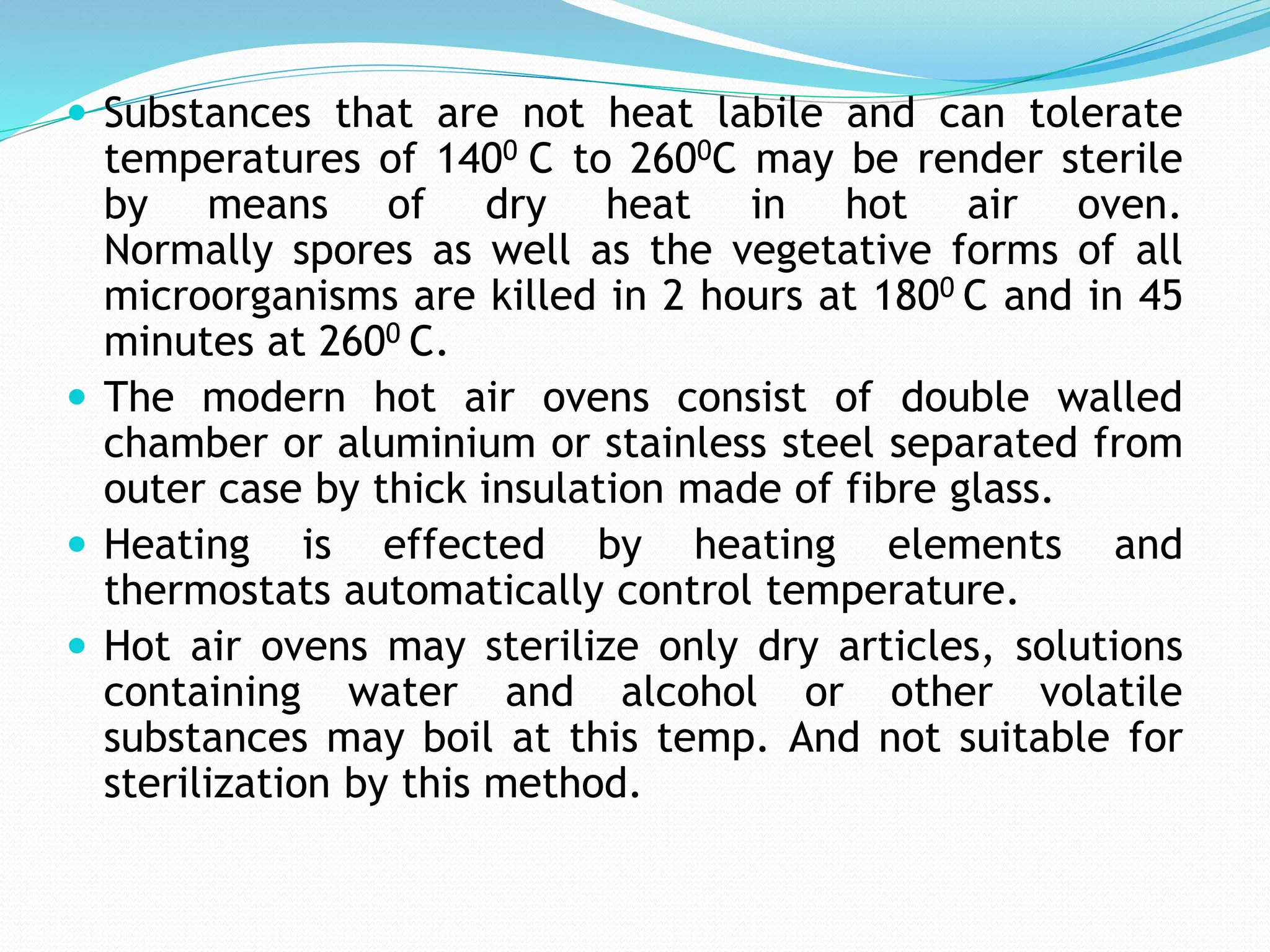  Substances that are not heat labile and can tolerate
temperatures of 1400 C to 2600C may be render sterile
by means of dry heat in hot air oven.
Normally spores as well as the vegetative forms of all
microorganisms are killed in 2 hours at 1800 C and in 45
minutes at 2600 C.
 The modern hot air ovens consist of double walled
chamber or aluminium or stainless steel separated from
outer case by thick insulation made of fibre glass.
 Heating is effected by heating elements and
thermostats automatically control temperature.
 Hot air ovens may sterilize only dry articles, solutions
containing water and alcohol or other volatile
substances may boil at this temp. And not suitable for
sterilization by this method.
 