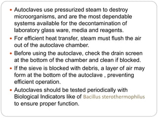  Autoclaves use pressurized steam to destroy
microorganisms, and are the most dependable
systems available for the decontamination of
laboratory glass ware, media and reagents.
 For efficient heat transfer, steam must flush the air
out of the autoclave chamber.
 Before using the autoclave, check the drain screen
at the bottom of the chamber and clean if blocked.
 If the sieve is blocked with debris, a layer of air may
form at the bottom of the autoclave , preventing
efficient operation.
 Autoclaves should be tested periodically with
Biological Indicators like of Bacillus sterothermophilus
to ensure proper function.
 