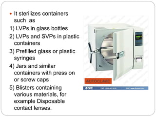  It sterilizes containers
such as
1) LVPs in glass bottles
2) LVPs and SVPs in plastic
containers
3) Prefilled glass or plastic
syringes
4) Jars and similar
containers with press on
or screw caps
5) Blisters containing
various materials, for
example Disposable
contact lenses.
AUTOCLAVE
 