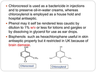  Chlorocresol is used as a bactericide in injections
and to preserve oil-in-water creams, whereas
chloroxylenol is employed as a house hold and
hospital antiseptic.
 Phenol may it self be rendered less caustic by
dilution to 1% w/v or less for lotions and gargles or
by dissolving in glycerol for use as ear drops.
 Bisphenols such as hexachlorophane useful in skin
antiseptic property but it restricted in UK because of
brain damage.
Chlorocresol Chloroxylenol
 