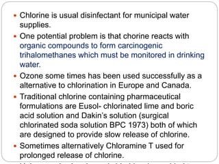  Chlorine is usual disinfectant for municipal water
supplies.
 One potential problem is that chorine reacts with
organic compounds to form carcinogenic
trihalomethanes which must be monitored in drinking
water.
 Ozone some times has been used successfully as a
alternative to chlorination in Europe and Canada.
 Traditional chlorine containing pharmaceutical
formulations are Eusol- chlorinated lime and boric
acid solution and Dakin’s solution (surgical
chlorinated soda solution BPC 1973) both of which
are designed to provide slow release of chlorine.
 Sometimes alternatively Chloramine T used for
prolonged release of chlorine.
 