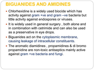 BIGUANIDES AND AMIDINES
 Chlorhexidine is a widely used biocide which has
activity against gram +ve and gram –ve bacteria but
little activity against endospores or viruses.
 It is widely used in general surgery , both alone and
in combination with cetrimide and can also be used
as a preservative in eye drops.
 Biguanides act on the cytoplasmic membrane,
causing leakage of intracellular constituents.
 The aromatic diamidines , propamidines & di bromo
propamidine are non-toxic antiseptics mainly active
against gram +ve bacteria and fungi.
 