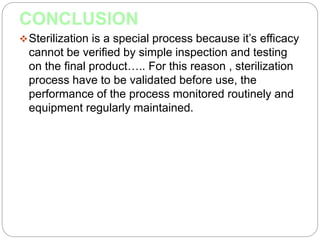CONCLUSION
Sterilization is a special process because it’s efficacy
cannot be verified by simple inspection and testing
on the final product….. For this reason , sterilization
process have to be validated before use, the
performance of the process monitored routinely and
equipment regularly maintained.
 