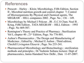References
 Prescott – Harley – Klein; Microbiology, Fifth Edition, Section
II , Microbial nutrition growth and control chapter 7; Control
of Microorganisms By Physical and Chemical agents, The
MEGRAW – HILL companies 2002 , Page. No ; 136 – 149.
 Microbiology by Michael J Pelczar , JR ; E.C.S Chan; Noel R .
Krieg, Fifth Edition , TATA MEGRAW – HILL Edition – 1993
; Page. No 469-507.
 Remington’s Theory and Practice of Pharmacy ; Sterilization
Vol I, chapter 40 ; 21st Edition, Page. No 776-801.
 Aulton’s Pharmaceutics ; The Design and Manufacturing of
Medicines ; Edited by ; Michael E Aulton ; Third edition;
Chrchill Livingston Elesevir ; Page. No 235-241.
 Pharmaceutical Microbiology and Biotechnology ; sterilization
methods and principles ; Dr Yashmin Sultana lecturer. Dept of
pharmaceutics, Jamia Hamdard New Delhi , Date 11-07-2007.
 