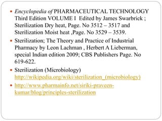  Encyclopedia of PHARMACEUTICAL TECHNOLOGY
Third Edition VOLUME I Edited by James Swarbrick ;
Sterilization Dry heat, Page. No 3512 – 3517 and
Sterilization Moist heat ,Page. No 3529 – 3539.
 Sterilization; The Theory and Practice of Industrial
Pharmacy by Leon Lachman , Herbert A Lieberman,
special Indian edition 2009; CBS Publishers Page. No
619-622.
 Sterilization (Microbiology)
http://wikipedia.org/wiki/sterilization_(microbiology)
 http://www.pharmainfo.net/siriki-praveen-
kumar/blog/principles-sterilization
 