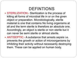 DEFINTIONS
 STERILIZATION:- Sterilization is the process of
killing all forms of microbial life in or on the given
object or preparation. Microbiologically, sterile
material is one that contains No living organisms at
all and the term sterile is therefore an absolute one.
Accordingly, an object is sterile or non sterile but it
can never be semi sterile or almost sterile.
 ANTISEPTIC:- A substance that arrests sepsis i.e.
prevents the growth or action of microorganisms by
inhibiting their activity without necessarily destroying
them. These can be applied on human body.
 