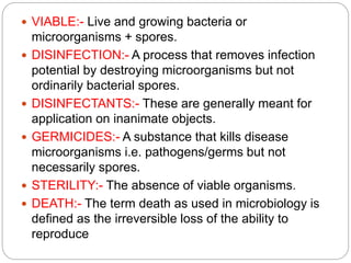  VIABLE:- Live and growing bacteria or
microorganisms + spores.
 DISINFECTION:- A process that removes infection
potential by destroying microorganisms but not
ordinarily bacterial spores.
 DISINFECTANTS:- These are generally meant for
application on inanimate objects.
 GERMICIDES:- A substance that kills disease
microorganisms i.e. pathogens/germs but not
necessarily spores.
 STERILITY:- The absence of viable organisms.
 DEATH:- The term death as used in microbiology is
defined as the irreversible loss of the ability to
reproduce
 