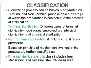 CLASSIFICATION
 Sterilization process can be basically separated as
Terminal and Non Terminal process based on stage
at which the preparation is subjected to the process
of sterilization.
 Terminal Sterilization: Different types of terminal
sterilization techniques employed are physical
sterilization and chemical sterilization.
 Non Terminal Sterilization: it includes the filtration
procedure.
• Based on principle of mechanism involved in the
process are further classified as
 Physical sterilization: this class includes heat
sterilization and radiation sterilization as well.
 