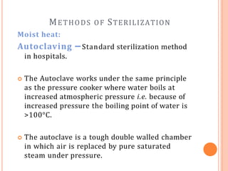 METHODS OF STERILIZATION
Moist heat:
Autoclaving – Standard sterilization method
in hospitals.
 The Autoclave works under the same principle
as the pressure cooker where water boils at
increased atmospheric pressure i.e. because of
increased pressure the boiling point of water is
>100°C.
 The autoclave is a tough double walled chamber
in which air is replaced by pure saturated
steam under pressure.
 