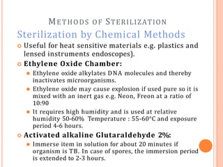METHODS OF STERILIZATION
Sterilization by Chemical Methods
 Useful for heat sensitive materials e.g. plastics and
lensed instruments endoscopes).
 Ethylene Oxide Chamber:
⚫ Ethylene oxide alkylates DNA molecules and thereby
inactivates microorganisms.
⚫ Ethylene oxide may cause explosion if used pure so it is
mixed with an inert gas e.g. Neon, Freon at a ratio of
10:90
⚫ It requires high humidity and is used at relative
humidity 50-60% Temperature : 55-60°C and exposure
period 4-6 hours.
 Activated alkaline Glutaraldehyde 2%:
⚫ Immerse item in solution for about 20 minutes if
organism is TB. In case of spores, the immersion period
is extended to 2-3 hours.
 