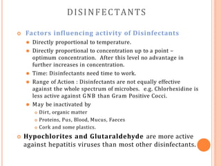 DISINFECTANTS
 Factors influencing activity of Disinfectants
⚫ Directly proportional to temperature.
⚫ Directly proportional to concentration up to a point –
optimum concentration. After this level no advantage in
further increases in concentration.
⚫ Time: Disinfectants need time to work.
⚫ Range of Action : Disinfectants are not equally effective
against the whole spectrum of microbes. e.g. Chlorhexidine is
less active against GNB than Gram Positive Cocci.
⚫ May be inactivated by
 Dirt, organic matter
 Proteins, Pus, Blood, Mucus, Faeces
 Cork and some plastics.
 Hypochlorites and Glutaraldehyde are more active
against hepatitis viruses than most other disinfectants.
 