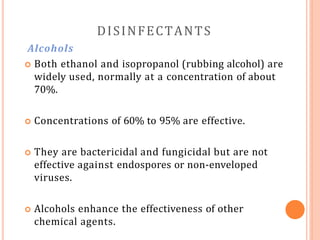 DISINFECTANTS
Alcohols
 Both ethanol and isopropanol (rubbing alcohol) are
widely used, normally at a concentration of about
70%.
 Concentrations of 60% to 95% are effective.
 They are bactericidal and fungicidal but are not
effective against endospores or non-enveloped
viruses.
 Alcohols enhance the effectiveness of other
chemical agents.
 