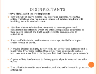 DISINFECTANTS
Heavy metals and their compounds
 Tiny amount of heavy metals (e.g. silver and copper) are effective
antimicrobials. A silver coin on an inoculated nutrient medium will
inhibit growth for some distance.
 1% silver nitrate solution has been used to prevent gonorrheal
ophthalmia neonatorum, which the infants might have contracted as
they passed through the birth canal (recently been replaced by
antibiotics).
 Silver-sulfadiazine is used in wound dressings. Available as topical
cream for use on burns.
 Mercuric chloride is highly bactericidal, but is toxic and corrosive and is
inactivated by organic matter. Organic mercury compounds such as
Mercurochrome are less irritating and less toxic than inorganic mercury.
 Copper sulfate is often used to destroy green algae in reservoirs or other
water.
 Zinc chloride is used in mouthwashes, and zinc oxide is used in paints as
antifungal.
 