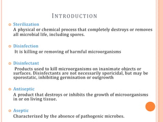 INTRODUCTION
 Sterilization
A physical or chemical process that completely destroys or removes
all microbial life, including spores.
 Disinfection
It is killing or removing of harmful microorganisms
 Disinfectant
Products used to kill microorganisms on inanimate objects or
surfaces. Disinfectants are not necessarily sporicidal, but may be
sporostatic, inhibiting germination or outgrowth
 Antiseptic
A product that destroys or inhibits the growth of microorganisms
in or on living tissue.
 Aseptic
Characterized by the absence of pathogenic microbes.
 