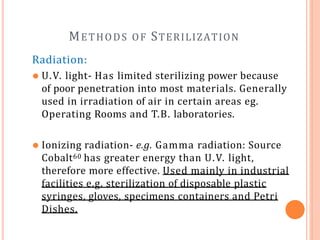 METHODS OF STERILIZATION
Radiation:
⚫ U.V. light- Has limited sterilizing power because
of poor penetration into most materials. Generally
used in irradiation of air in certain areas eg.
Operating Rooms and T.B. laboratories.
⚫ Ionizing radiation- e.g. Gamma radiation: Source
Cobalt60 has greater energy than U.V. light,
therefore more effective. Used mainly in industrial
facilities e.g. sterilization of disposable plastic
syringes, gloves, specimens containers and Petri
Dishes.
 