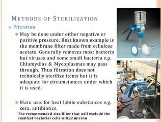 METHODS OF STERILIZATION
 Filtration
⚫ May be done under either negative or
positive pressure. Best known example is
the membrane filter made from cellulose
acetate. Generally removes most bacteria
but viruses and some small bacteria e.g.
Chlamydias & Mycoplasmas may pass
through. Thus filtration does not
technically sterilize items but it is
adequate for circumstances under which
it is used.
⚫ Main use: for heat labile substances e.g.
sera, antibiotics.
The recommended size filter that will exclude the
smallest bacterial cells is 0.22 micron
 