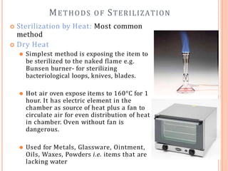 METHODS OF STERILIZATION
 Sterilization by Heat: Most common
method
 Dry Heat
⚫ Simplest method is exposing the item to
be sterilized to the naked flame e.g.
Bunsen burner- for sterilizing
bacteriological loops, knives, blades.
⚫ Hot air oven expose items to 160°C for 1
hour. It has electric element in the
chamber as source of heat plus a fan to
circulate air for even distribution of heat
in chamber. Oven without fan is
dangerous.
⚫ Used for Metals, Glassware, Ointment,
Oils, Waxes, Powders i.e. items that are
lacking water
 