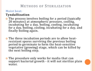 METHODS OF STERILIZATION
Moist heat:
Tyndallization
 The process involves boiling for a period (typically
20 minutes) at atmospheric pressure, cooling,
incubating for a day, boiling, cooling, incubating
for a day, boiling, cooling, incubating for a day, and
finally boiling again.
 The three incubation periods are to allow heat-
resistant spores surviving the previous boiling
period to germinate to form the heat-sensitive
vegetative (growing) stage, which can be killed by
the next boiling step.
 The procedure only works for media that can
support bacterial growth - it will not sterilize plain
water.
 