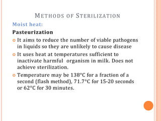 METHODS OF STERILIZATION
Moist heat:
Pasteurization
 It aims to reduce the number of viable pathogens
in liquids so they are unlikely to cause disease
 It uses heat at temperatures sufficient to
inactivate harmful organism in milk. Does not
achieve sterilization.
 Temperature may be 138°C for a fraction of a
second (flash method), 71.7°C for 15-20 seconds
or 62°C for 30 minutes.
 