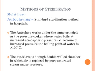 METHODS OF STERILIZATION
Moist heat:
Autoclaving – Standard sterilization method
in hospitals.
 The Autoclave works under the same principle
as the pressure cooker where water boils at
increased atmospheric pressure i.e. because of
increased pressure the boiling point of water is
>100°C.
 The autoclave is a tough double walled chamber
in which air is replaced by pure saturated
steam under pressure.
 