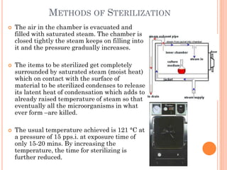 METHODS OF STERILIZATION
 The air in the chamber is evacuated and
filled with saturated steam. The chamber is
closed tightly the steam keeps on filling into
it and the pressure gradually increases.
 The items to be sterilized get completely
surrounded by saturated steam (moist heat)
which on contact with the surface of
material to be sterilized condenses to release
its latent heat of condensation which adds to
already raised temperature of steam so that
eventually all the microorganisms in what
ever form –are killed.
 The usual temperature achieved is 121 °C at
a pressure of 15 pps.i. at exposure time of
only 15-20 mins. By increasing the
temperature, the time for sterilizing is
further reduced.
 