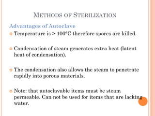 METHODS OF STERILIZATION
Advantages of Autoclave
 Temperature is > 100°C therefore spores are killed.
 Condensation of steam generates extra heat (latent
heat of condensation).
 The condensation also allows the steam to penetrate
rapidly into porous materials.
 Note: that autoclavable items must be steam
permeable. Can not be used for items that are lacking
water.
 