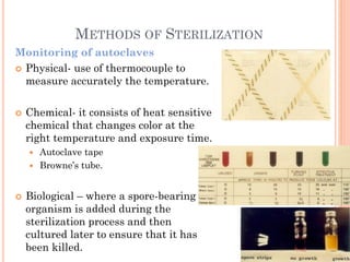 METHODS OF STERILIZATION
Monitoring of autoclaves
 Physical- use of thermocouple to
measure accurately the temperature.
 Chemical- it consists of heat sensitive
chemical that changes color at the
right temperature and exposure time.
 Autoclave tape
 Browne’s tube.
 Biological – where a spore-bearing
organism is added during the
sterilization process and then
cultured later to ensure that it has
been killed.
 