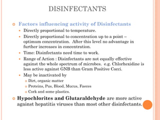 DISINFECTANTS
 Factors influencing activity of Disinfectants
 Directly proportional to temperature.
 Directly proportional to concentration up to a point –
optimum concentration. After this level no advantage in
further increases in concentration.
 Time: Disinfectants need time to work.
 Range of Action : Disinfectants are not equally effective
against the whole spectrum of microbes. e.g. Chlorhexidine is
less active against GNB than Gram Positive Cocci.
 May be inactivated by
 Dirt, organic matter
 Proteins, Pus, Blood, Mucus, Faeces
 Cork and some plastics.
 Hypochlorites and Glutaraldehyde are more active
against hepatitis viruses than most other disinfectants.
 