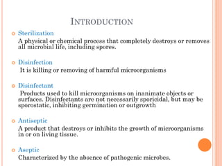 INTRODUCTION
 Sterilization
A physical or chemical process that completely destroys or removes
all microbial life, including spores.
 Disinfection
It is killing or removing of harmful microorganisms
 Disinfectant
Products used to kill microorganisms on inanimate objects or
surfaces. Disinfectants are not necessarily sporicidal, but may be
sporostatic, inhibiting germination or outgrowth
 Antiseptic
A product that destroys or inhibits the growth of microorganisms
in or on living tissue.
 Aseptic
Characterized by the absence of pathogenic microbes.
 